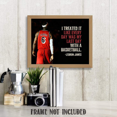 LeBron James Quotes-"Treat Everyday as the Last Day"- 10 x 8"-Motivational Basketball Poster Print-Ready to Frame. NBA Inspirational Wall Art. Home- Office D?cor. Perfect for Locker Room-Gym-Dorm.